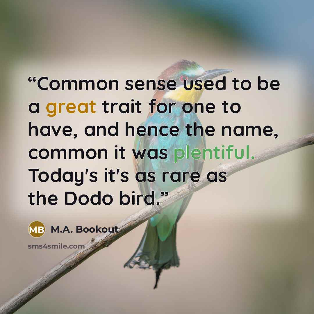 “Common sense used to be a great trait for one to have, and hence the name, common it was plentiful. Today's it's as rare as the Dodo bird.” quote by M.A. Bookout
