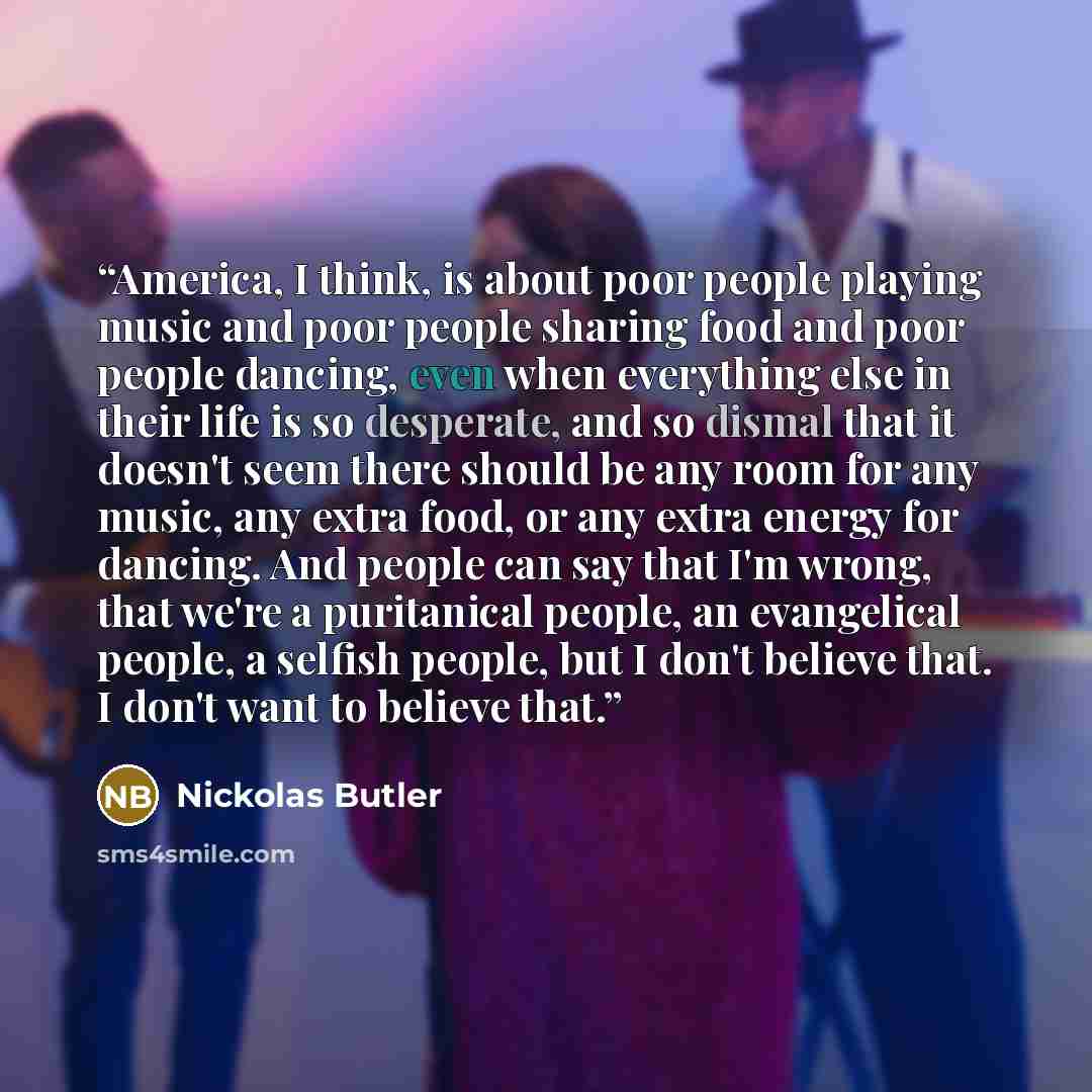 “America, I think, is about poor people playing music and poor people sharing food and poor people dancing, even when everything else in their life is so desperate, and so dismal that it doesn't seem there should be any room for any music, any extra food, or any extra energy for dancing. And people…” quote by Nickolas Butler