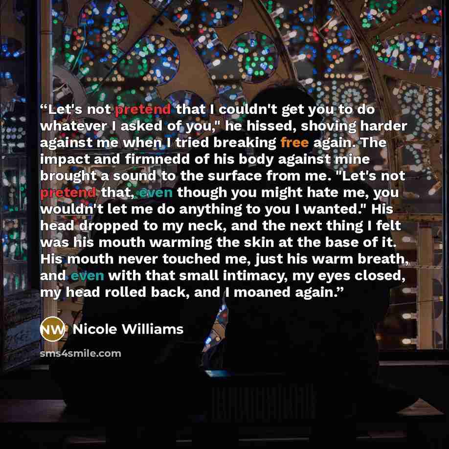 “Let's not pretend that I couldn't get you to do whatever I asked of you," he hissed, shoving harder against me when I tried breaking free again. The impact and firmnedd of his body against mine brought a sound to the surface from me. "Let's not pretend that, even though you might hate me, you…” quote by Nicole Williams