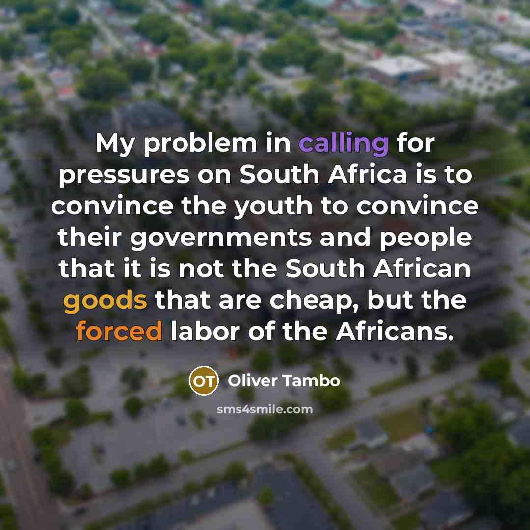 “My problem in calling for pressures on South Africa is to convince the youth to convince their governments and people that it is not the South African goods that are cheap, but the forced labor of the Africans.” quote by Oliver Tambo