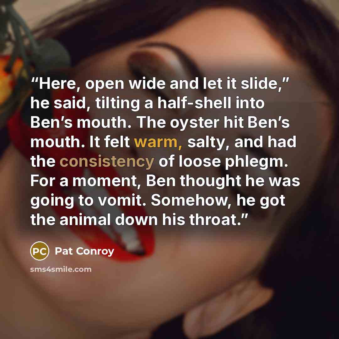 “Here, open wide and let it slide,” he said, tilting a half-shell into Ben’s mouth. The oyster hit Ben’s mouth. It felt warm, salty, and had the consistency of loose phlegm. For a moment, Ben thought he was going to vomit. Somehow, he got the animal down his throat.” quote by Pat Conroy
