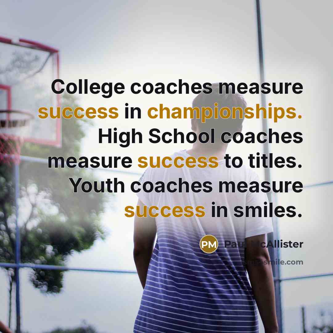 “College coaches measure success in championships. High School coaches measure success to titles. Youth coaches measure success in smiles.” quote by Paul McAllister