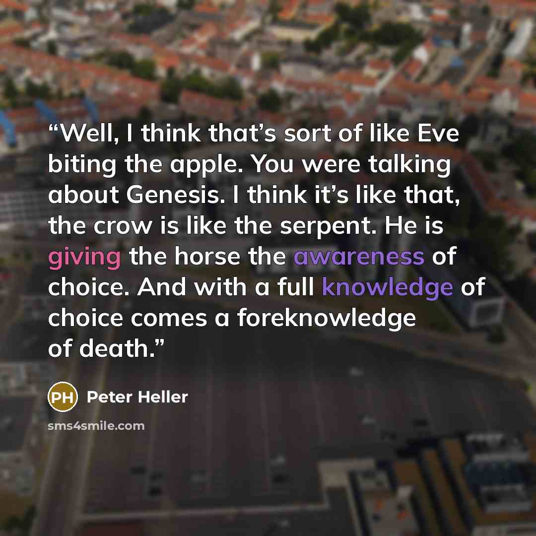 “Well, I think that’s sort of like Eve biting the apple. You were talking about Genesis. I think it’s like that, the crow is like the serpent. He is giving the horse the awareness of choice. And with a full knowledge of choice comes a foreknowledge of death.” quote by Peter Heller
