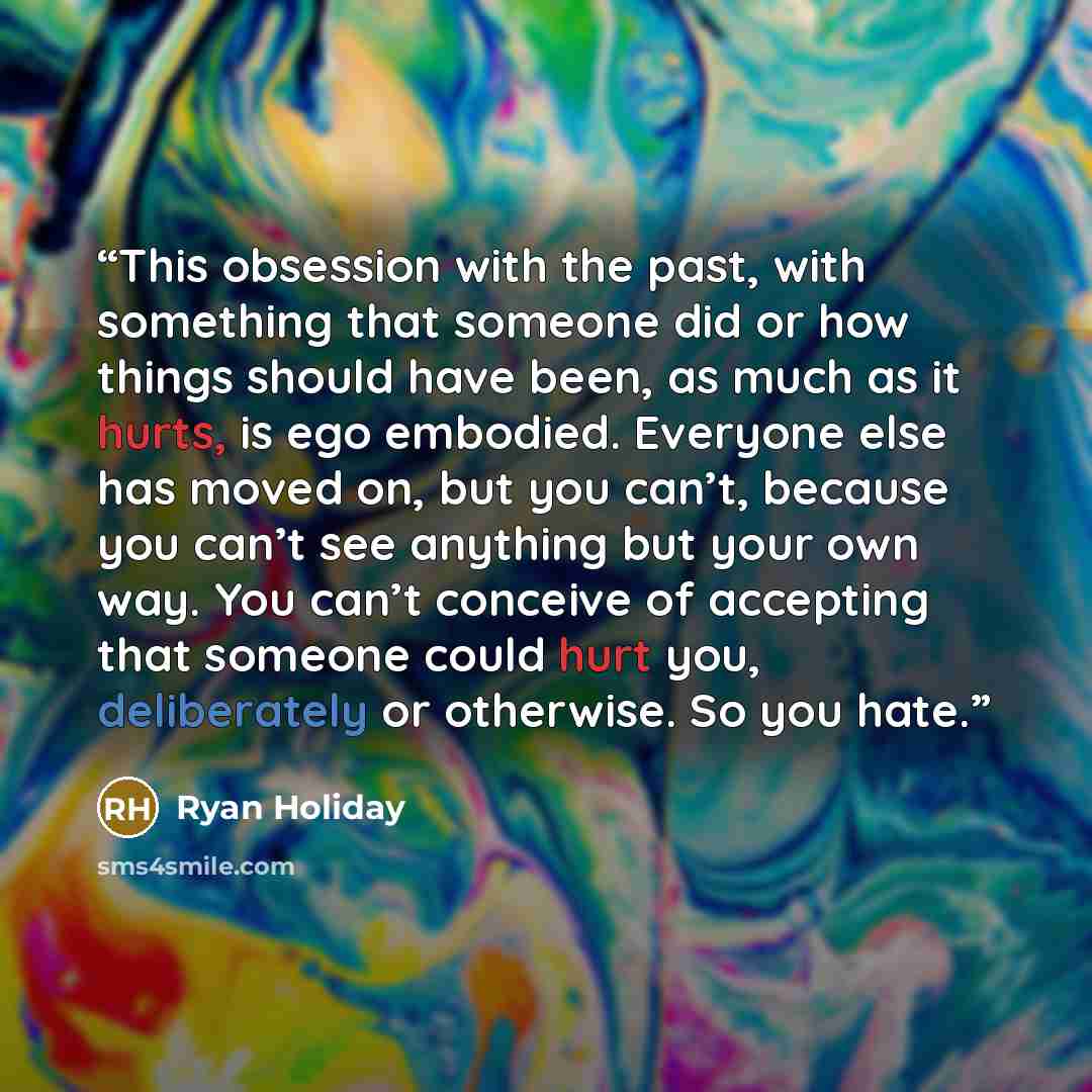 “This obsession with the past, with something that someone did or how things should have been, as much as it hurts, is ego embodied. Everyone else has moved on, but you can’t, because you can’t see anything but your own way. You can’t conceive of accepting that someone could hurt you, deliberately…” quote by Ryan Holiday