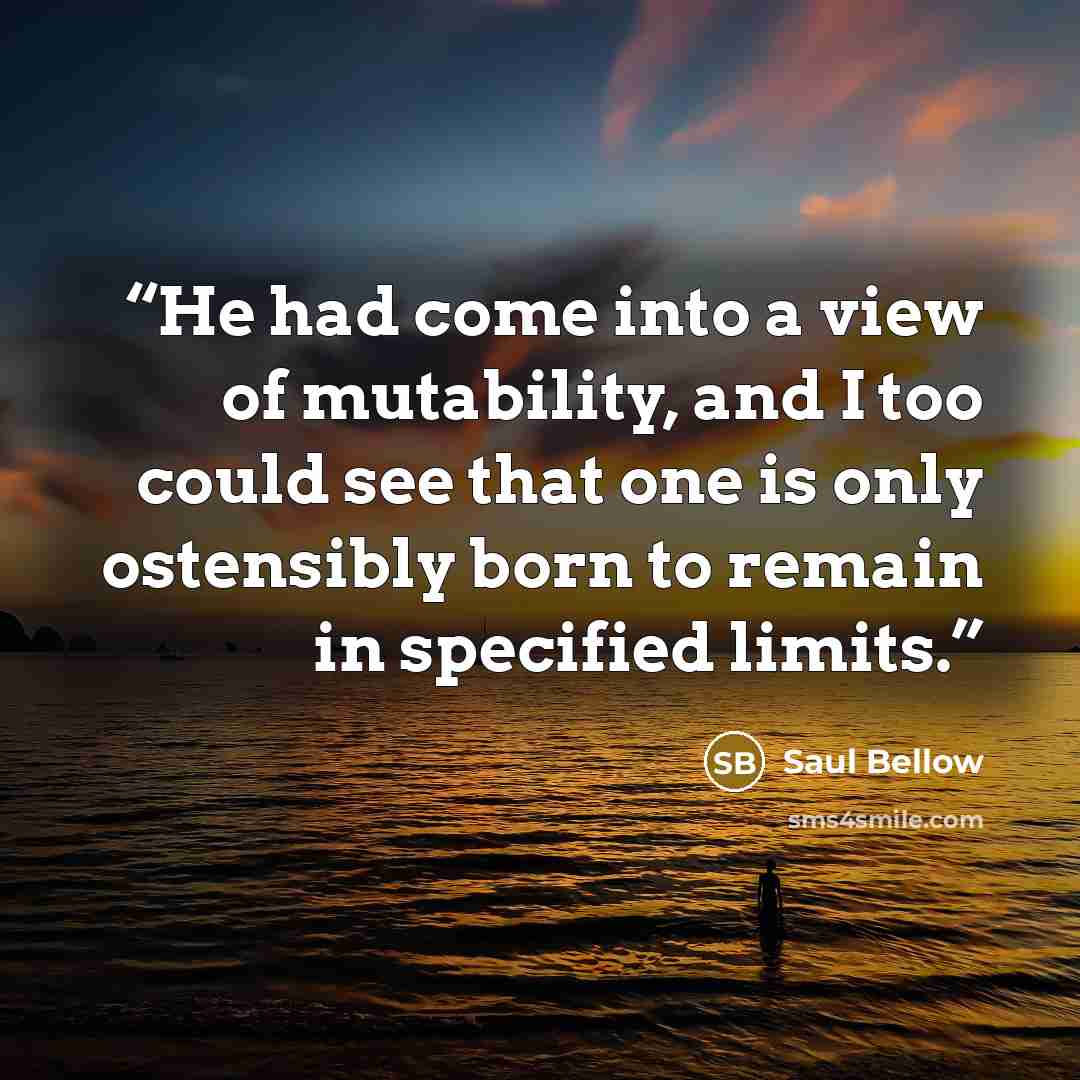 “He had come into a view of mutability, and I too could see that one is only ostensibly born to remain in specified limits.” quote by Saul Bellow