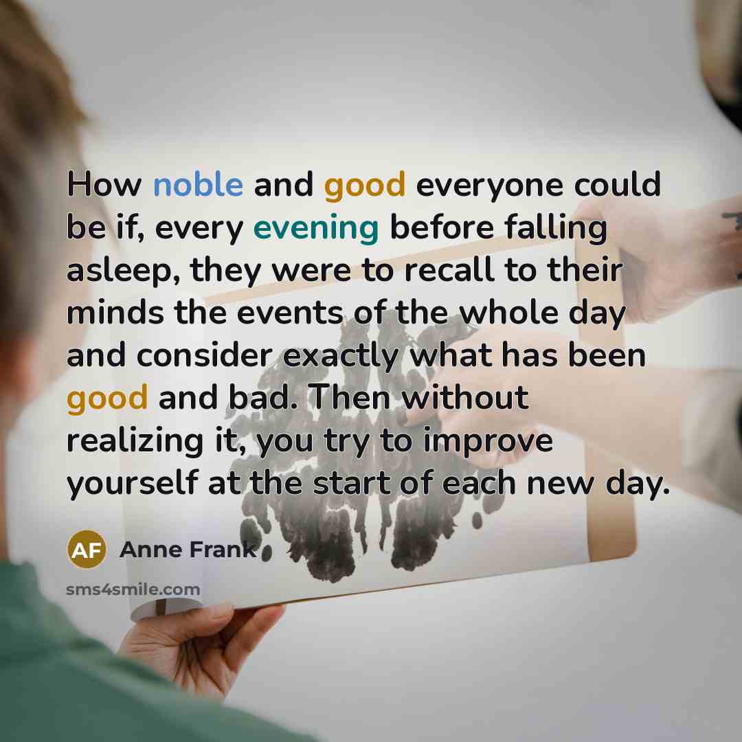 “How noble and good everyone could be if, every evening before falling asleep, they were to recall to their minds the events of the whole day and consider exactly what has been good and bad. Then without realizing it, you try to improve yourself at the start of each new day.” quote by Anne Frank