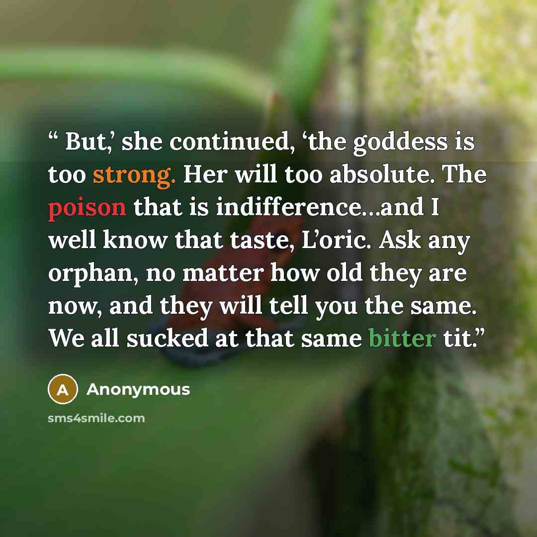 “But,’ she continued, ‘the goddess is too strong. Her will too absolute. The poison that is indifference…and I well know that taste, L’oric. Ask any orphan, no matter how old they are now, and they will tell you the same. We all sucked at that same bitter tit.” quote by Anonymous