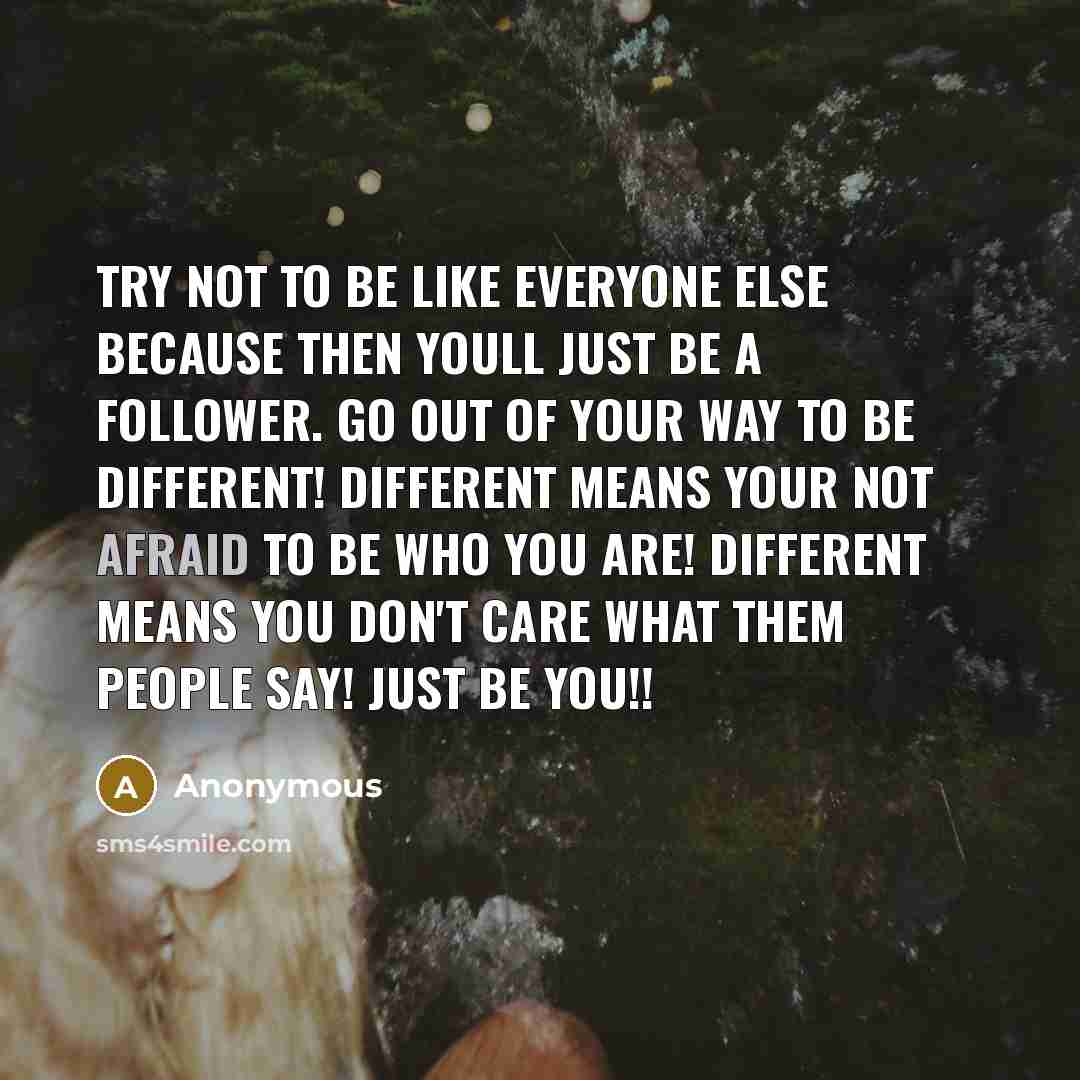 “Try not to be like everyone else because then youll just be a follower. Go out of your way to be different! Different means your not afraid to be who you are! Different means you don't care what them people say! Just be you!!” quote by Anonymous