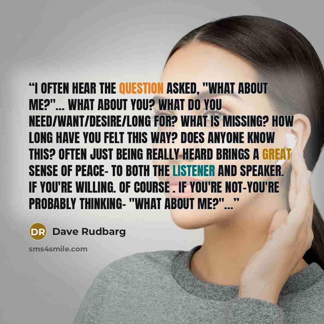 “I often hear the question asked, "What about me?"… What about you? What do you need/want/desire/long for? What is missing? How long have you felt this way? Does anyone know this? Often just being really heard brings a great sense of peace- to both the listener and speaker. If you're willing. Of…” quote by Dave Rudbarg