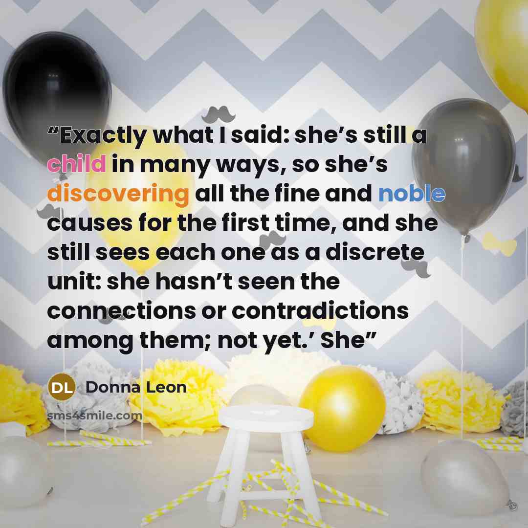 “Exactly what I said: she’s still a child in many ways, so she’s discovering all the fine and noble causes for the first time, and she still sees each one as a discrete unit: she hasn’t seen the connections or contradictions among them; not yet.’ She” quote by Donna Leon