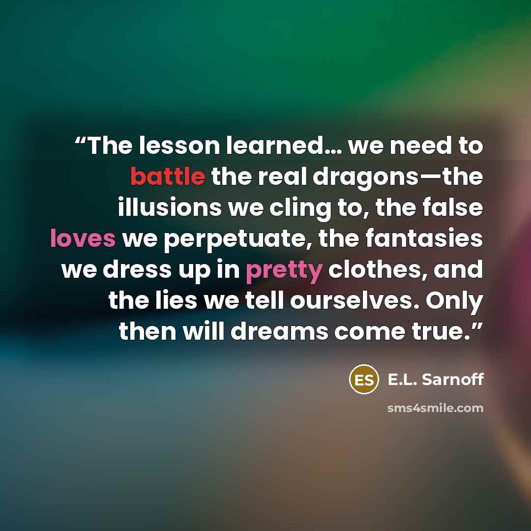 “The lesson learned… we need to battle the real dragons—the illusions we cling to, the false loves we perpetuate, the fantasies we dress up in pretty clothes, and the lies we tell ourselves. Only then will dreams come true.” quote by E.L. Sarnoff