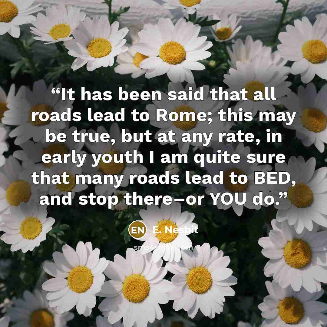 “It has been said that all roads lead to Rome; this may be true, but at any rate, in early youth I am quite sure that many roads lead to BED, and stop there–or YOU do.” quote by E. Nesbit