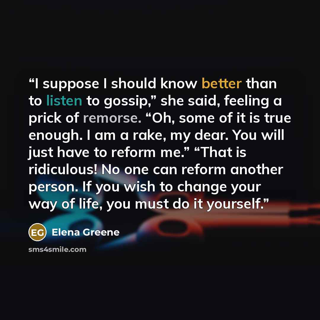 “I suppose I should know better than to listen to gossip,” she said, feeling a prick of remorse. “Oh, some of it is true enough. I am a rake, my dear. You will just have to reform me.” “That is ridiculous! No one can reform another person. If you wish to change your way of life, you must do it…” quote by Elena Greene