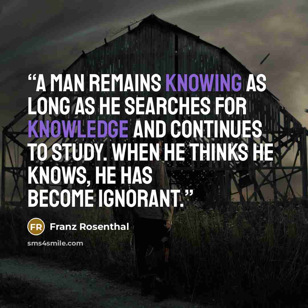 “A man remains knowing as long as he searches for knowledge and continues to study. When he thinks he knows, he has become ignorant.” quote by Franz Rosenthal