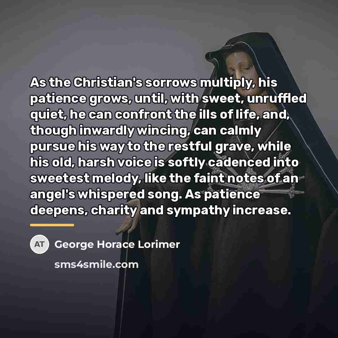 “As the Christian's sorrows multiply, his patience grows, until, with…” quote by George Horace Lorimer