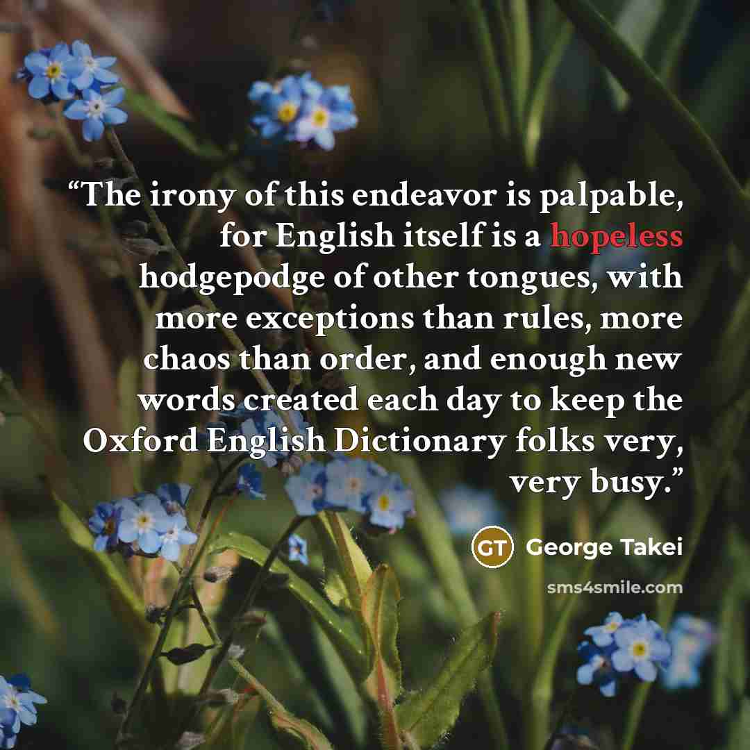 “The irony of this endeavor is palpable, for English itself is a hopeless hodgepodge of other tongues, with more exceptions than rules, more chaos than order, and enough new words created each day to keep the Oxford English Dictionary folks very, very busy.” quote by George Takei