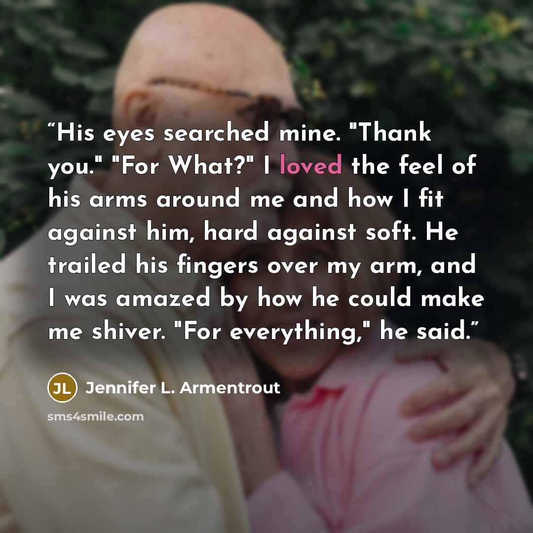 “His eyes searched mine. "Thank you." "For What?" I loved the feel of his arms around me and how I fit against him, hard against soft. He trailed his fingers over my arm, and I was amazed by how he could make me shiver. "For everything," he said.” quote by Jennifer L. Armentrout
