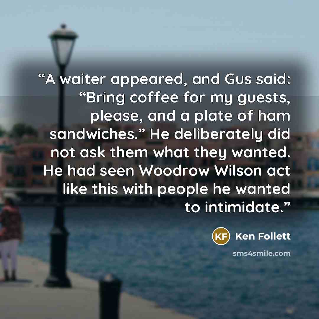 “A waiter appeared, and Gus said: “Bring coffee for my guests, please, and a plate of ham sandwiches.” He deliberately did not ask them what they wanted. He had seen Woodrow Wilson act like this with people he wanted to intimidate.” quote by Ken Follett