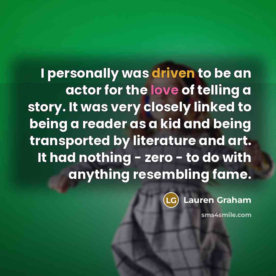 “I personally was driven to be an actor for the love of telling a story. It was very closely linked to being a reader as a kid and being transported by literature and art. It had nothing - zero - to do with anything resembling fame.” quote by Lauren Graham