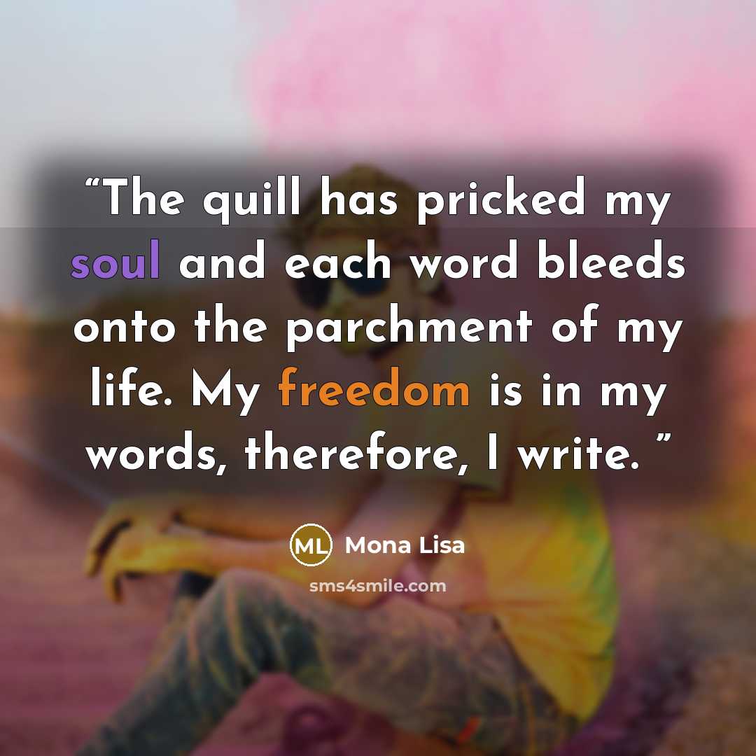 “The quill has pricked my soul and each word bleeds onto the parchment of my life. My freedom is in my words, therefore, I write.” quote by Mona Lisa