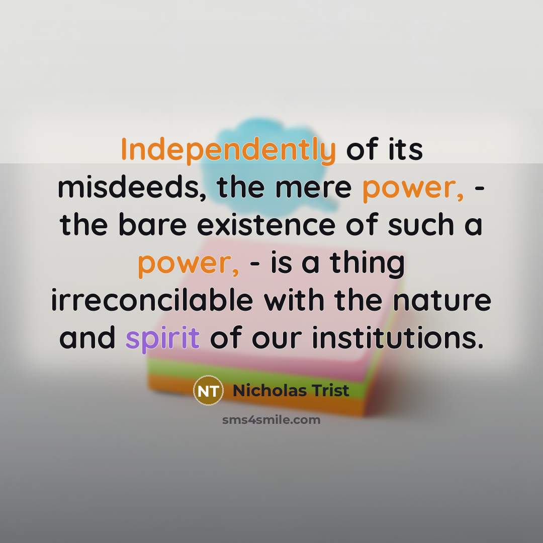 “Independently of its misdeeds, the mere power, - the bare existence of such a power, - is a thing irreconcilable with the nature and spirit of our institutions.” quote by Nicholas Trist