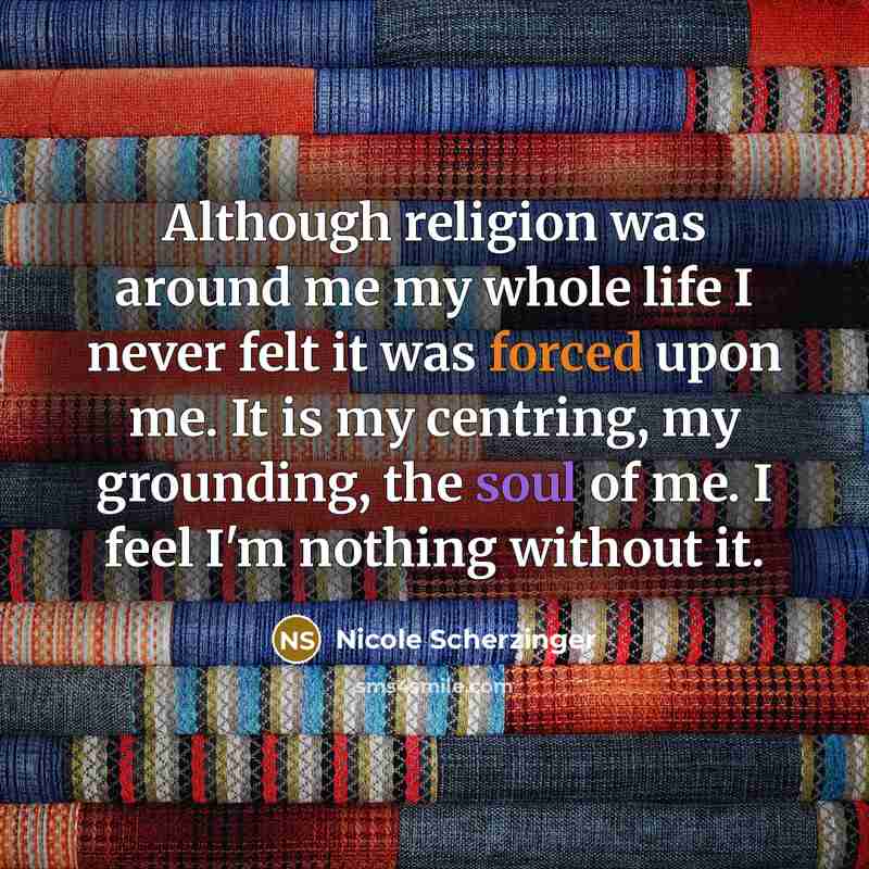 “Although religion was around me my whole life I never felt it was forced upon me. It is my centring, my grounding, the soul of me. I feel I'm nothing without it.” quote by Nicole Scherzinger