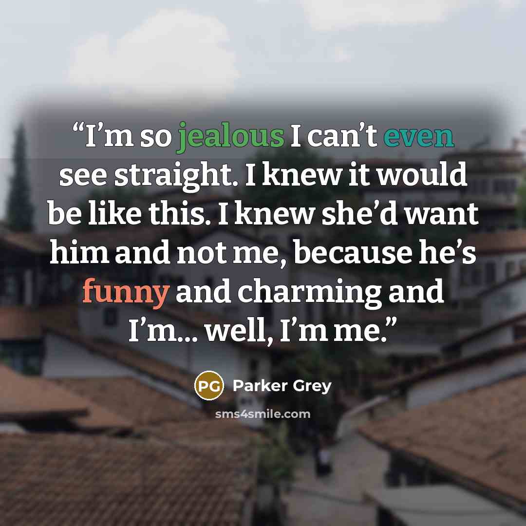 “I’m so jealous I can’t even see straight. I knew it would be like this. I knew she’d want him and not me, because he’s funny and charming and I’m... well, I’m me.” quote by Parker Grey
