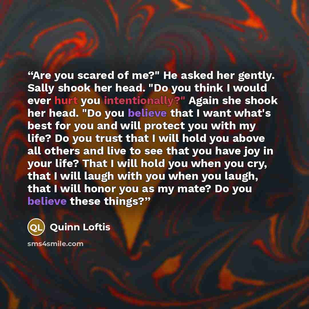 “Are you scared of me?" He asked her gently. Sally shook her head. "Do you think I would ever hurt you intentionally?" Again she shook her head. "Do you believe that I want what's best for you and will protect you with my life? Do you trust that I will hold you above all others and live to see that…” quote by Quinn Loftis