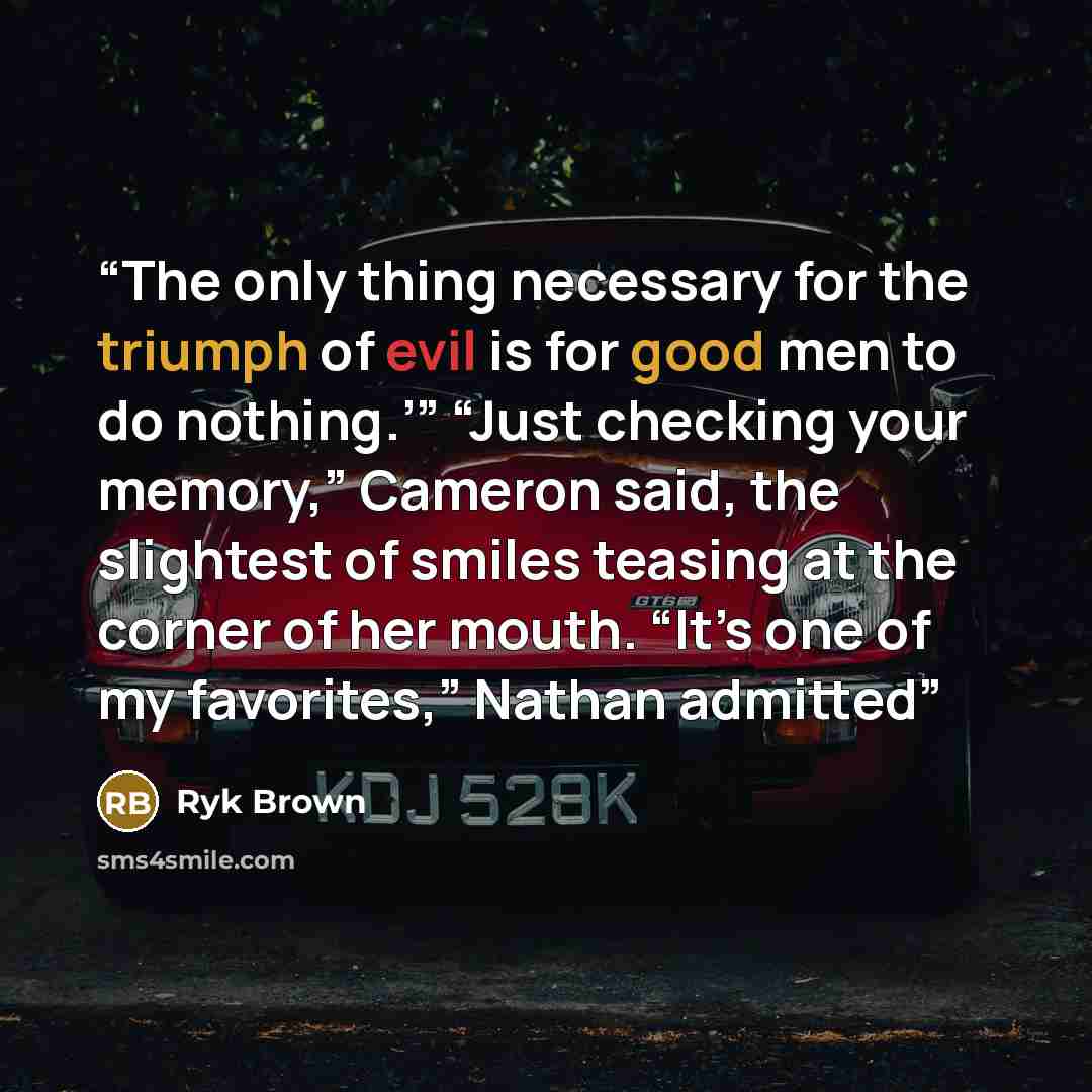 “The only thing necessary for the triumph of evil is for good men to do nothing.’” “Just checking your memory,” Cameron said, the slightest of smiles teasing at the corner of her mouth. “It’s one of my favorites,” Nathan admitted” quote by Ryk Brown