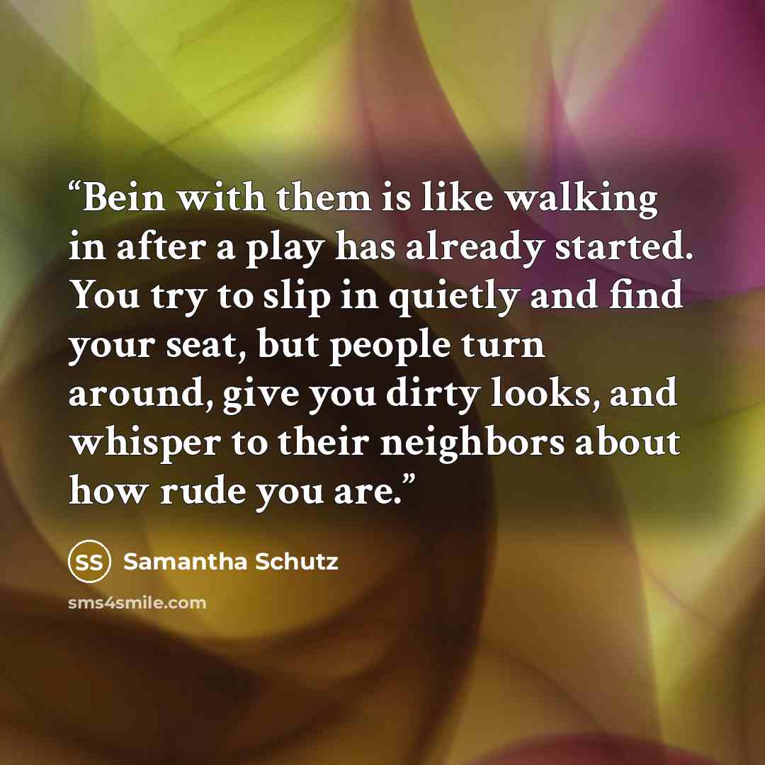 “Bein with them is like walking in after a play has already started. You try to slip in quietly and find your seat, but people turn around, give you dirty looks, and whisper to their neighbors about how rude you are.” quote by Samantha Schutz