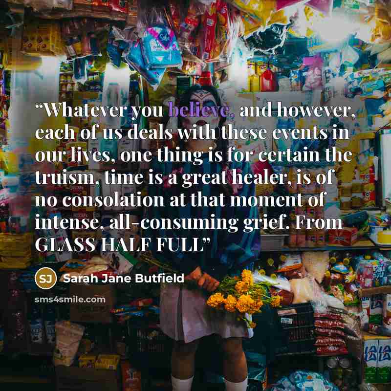 “Whatever you believe, and however, each of us deals with these events in our lives, one thing is for certain the truism, time is a great healer, is of no consolation at that moment of intense, all-consuming grief. From GLASS HALF FULL” quote by Sarah Jane Butfield