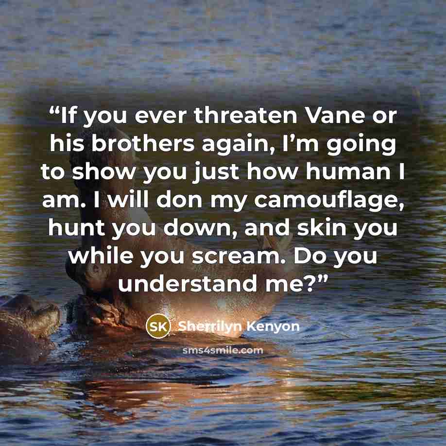 “If you ever threaten Vane or his brothers again, I’m going to show you just how human I am. I will don my camouflage, hunt you down, and skin you while you scream. Do you understand me?” quote by Sherrilyn Kenyon
