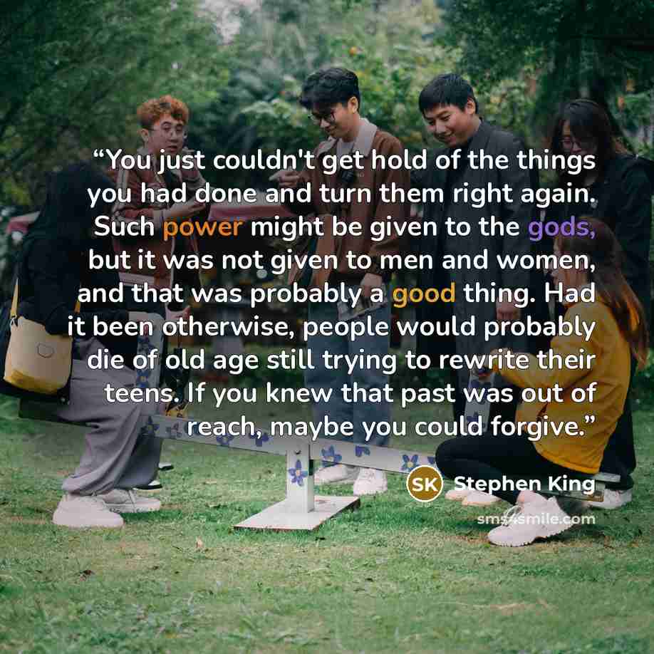 “You just couldn't get hold of the things you had done and turn them right again. Such power might be given to the gods, but it was not given to men and women, and that was probably a good thing. Had it been otherwise, people would probably die of old age still trying to rewrite their teens. If you…” quote by Stephen King