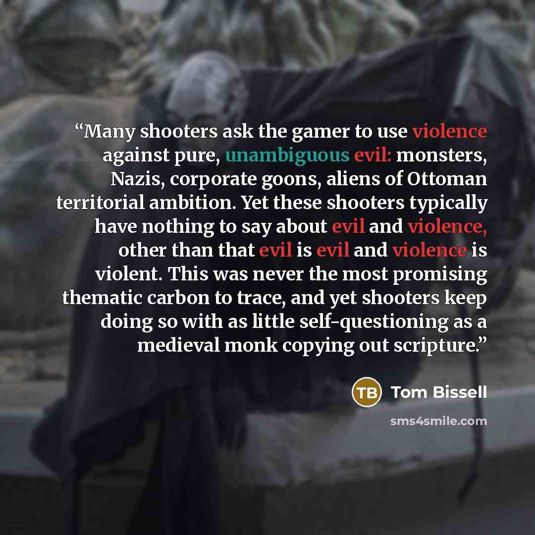“Many shooters ask the gamer to use violence against pure, unambiguous evil: monsters, Nazis, corporate goons, aliens of Ottoman territorial ambition. Yet these shooters typically have nothing to say about evil and violence, other than that evil is evil and violence is violent. This was never the…” quote by Tom Bissell
