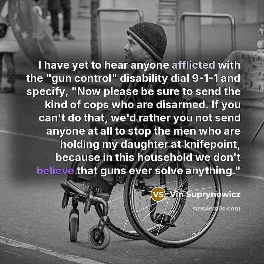“I have yet to hear anyone afflicted with the "gun control" disability dial 9-1-1 and specify, "Now please be sure to send the kind of cops who are disarmed. If you can't do that, we'd rather you not send anyone at all to stop the men who are holding my daughter at knifepoint, because in this…” quote by Vin Suprynowicz