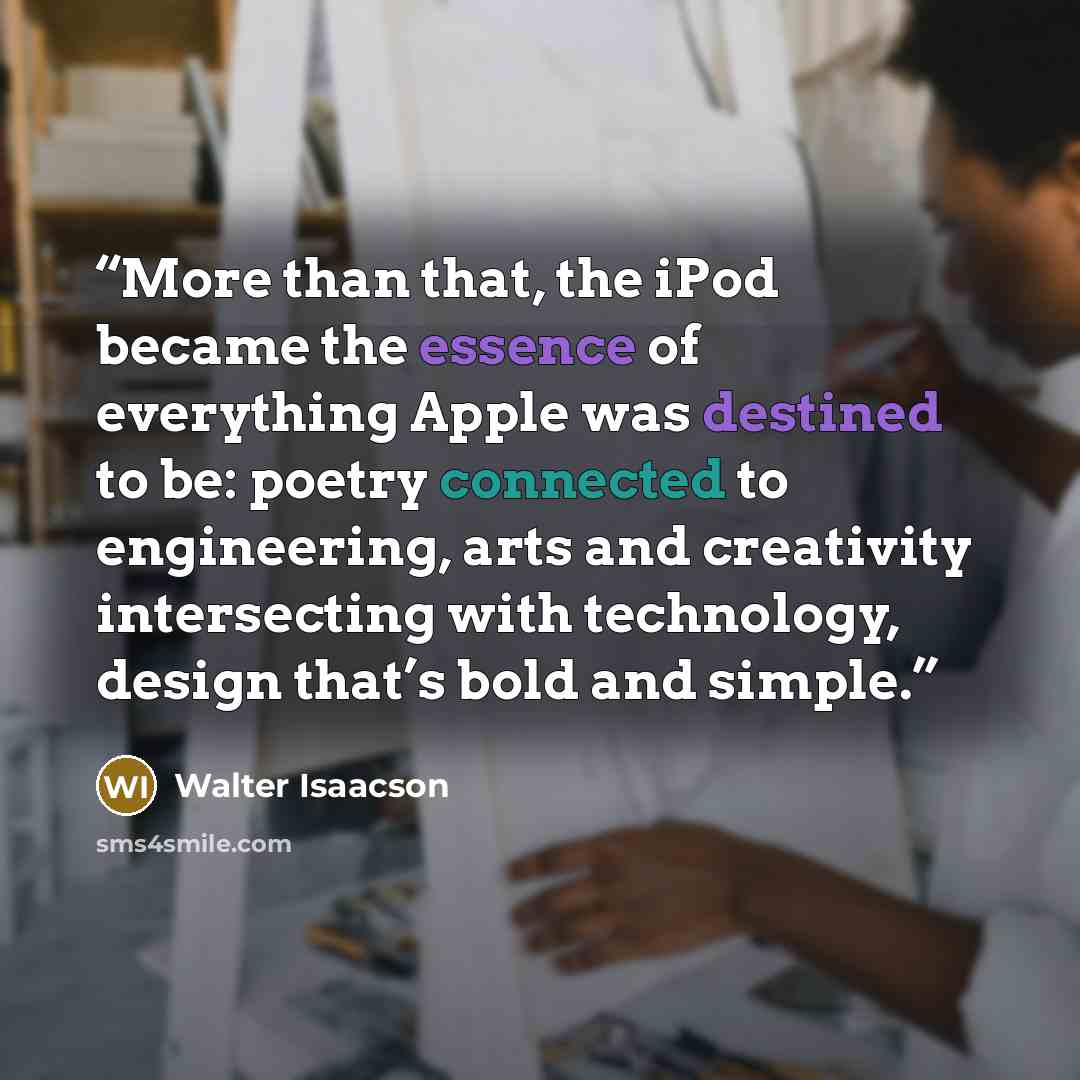 “More than that, the iPod became the essence of everything Apple was destined to be: poetry connected to engineering, arts and creativity intersecting with technology, design that’s bold and simple.” quote by Walter Isaacson