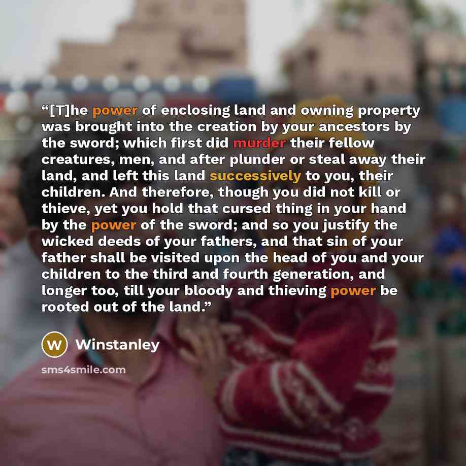 “[T]he power of enclosing land and owning property was brought into the creation by your ancestors by the sword; which first did murder their fellow creatures, men, and after plunder or steal away their land, and left this land successively to you, their children. And therefore, though you did not…” quote by Winstanley