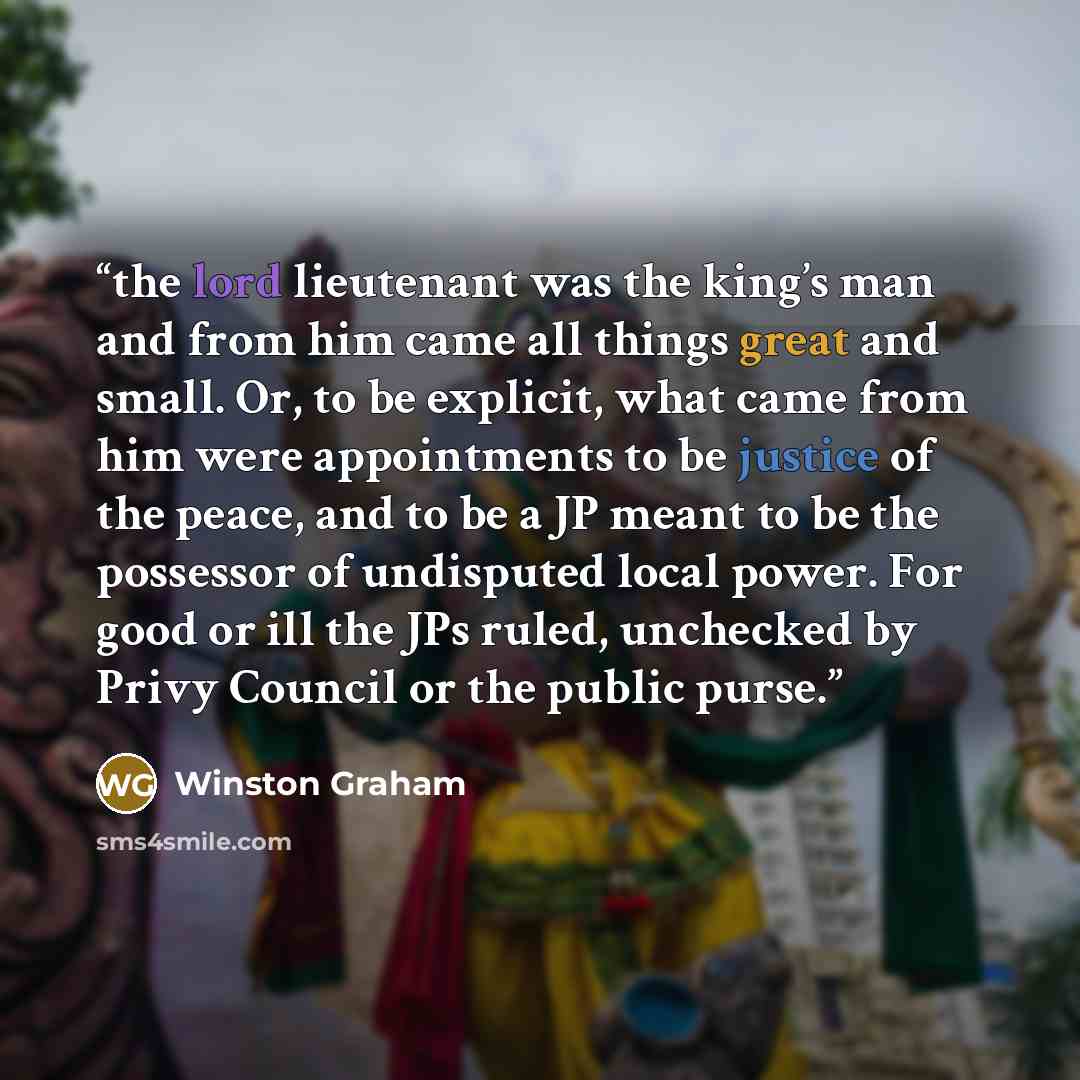 “the lord lieutenant was the king’s man and from him came all things great and small. Or, to be explicit, what came from him were appointments to be justice of the peace, and to be a JP meant to be the possessor of undisputed local power. For good or ill the JPs ruled, unchecked by Privy Council or…” quote by Winston Graham