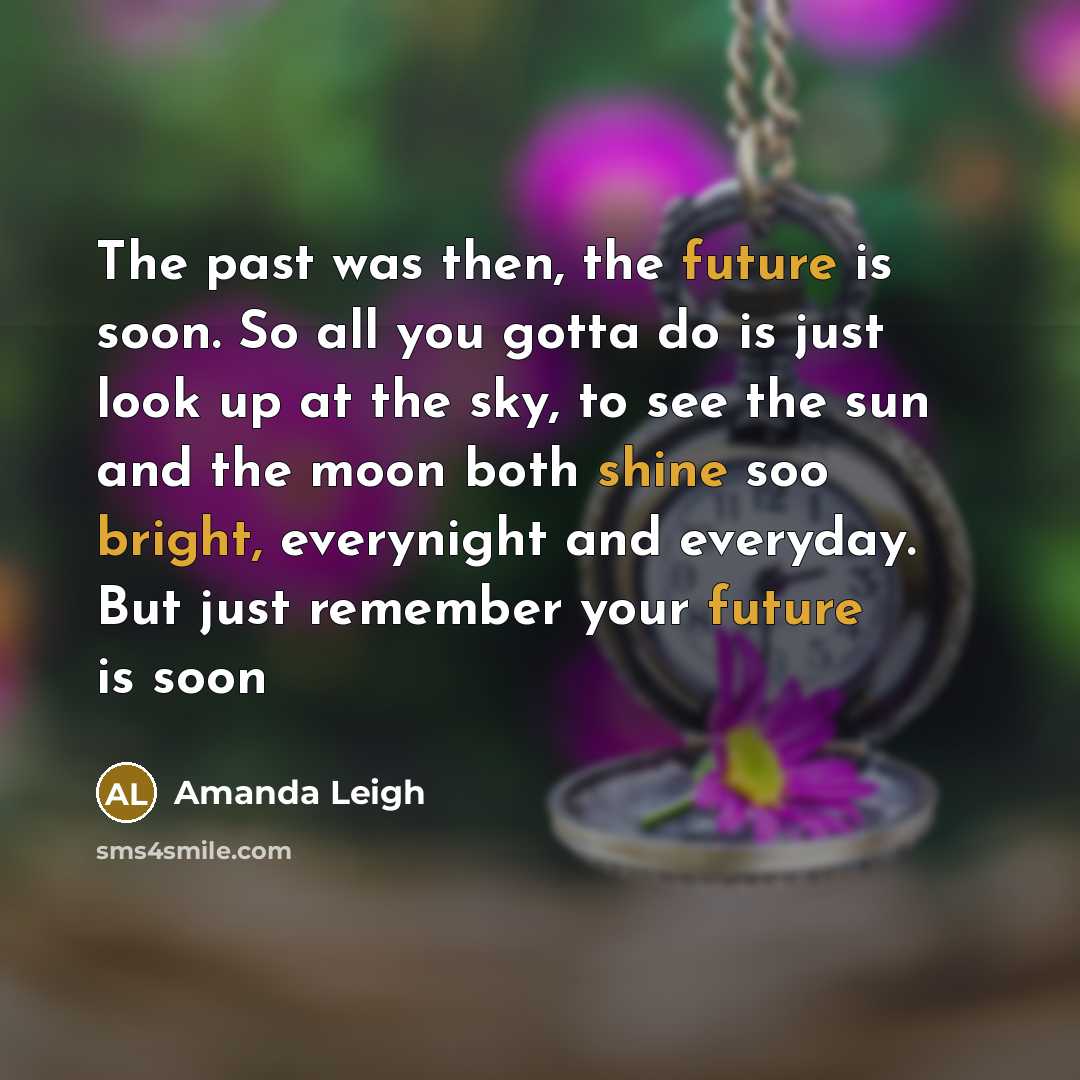 “The past was then, the future is soon. So all you gotta do is just look up at the sky, to see the sun and the moon both shine soo bright, everynight and everyday. But just remember your future is soon” quote by Amanda Leigh