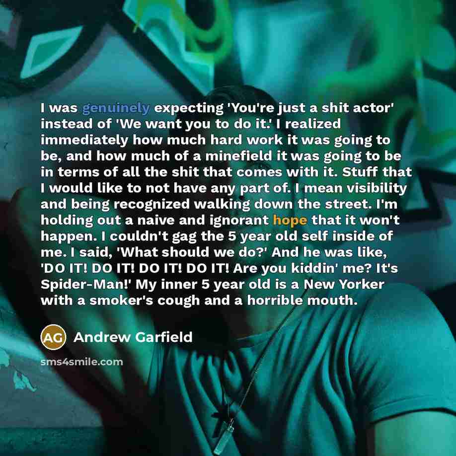 “I was genuinely expecting 'You're just a shit actor' instead of 'We want you to do it.' I realized immediately how much hard work it was going to be, and how much of a minefield it was going to be in terms of all the shit that comes with it. Stuff that I would like to not have any part of. I mean…” quote by Andrew Garfield