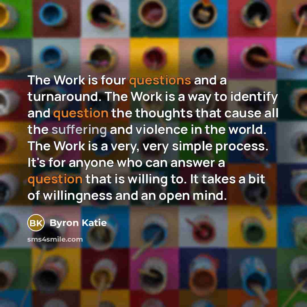 “The Work is four questions and a turnaround. The Work is a way to identify and question the thoughts that cause all the suffering and violence in the world. The Work is a very, very simple process. It's for anyone who can answer a question that is willing to. It takes a bit of willingness and an…” quote by Byron Katie