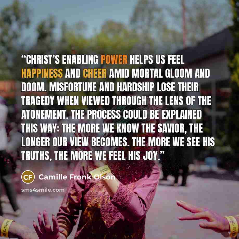 “Christ’s enabling power helps us feel happiness and cheer amid mortal gloom and doom. Misfortune and hardship lose their tragedy when viewed through the lens of the Atonement. The process could be explained this way: The more we know the Savior, the longer our view becomes. The more we see His…” quote by Camille Fronk Olson