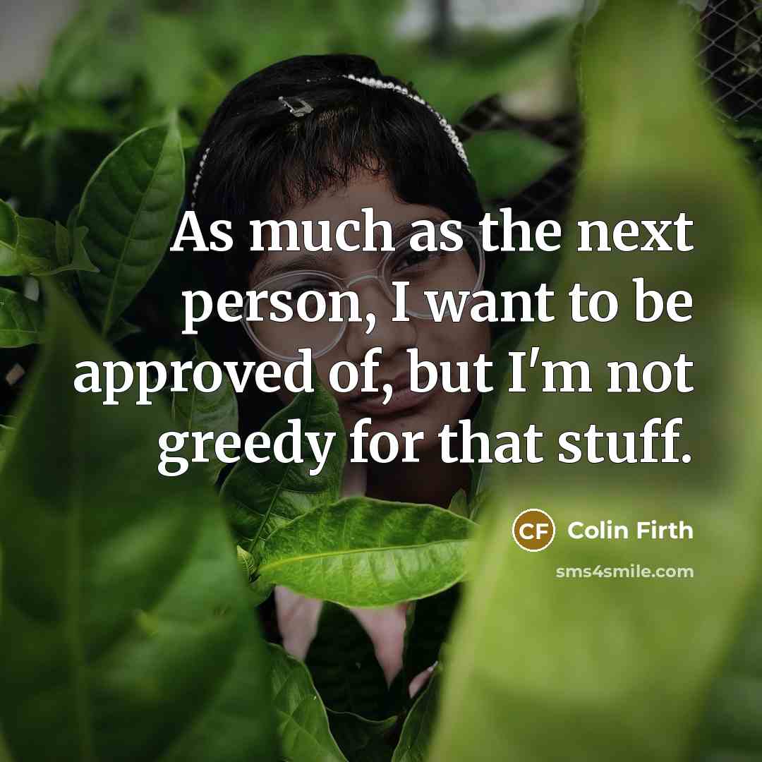 “As much as the next person, I want to be approved of, but I'm not greedy for that stuff.” quote by Colin Firth