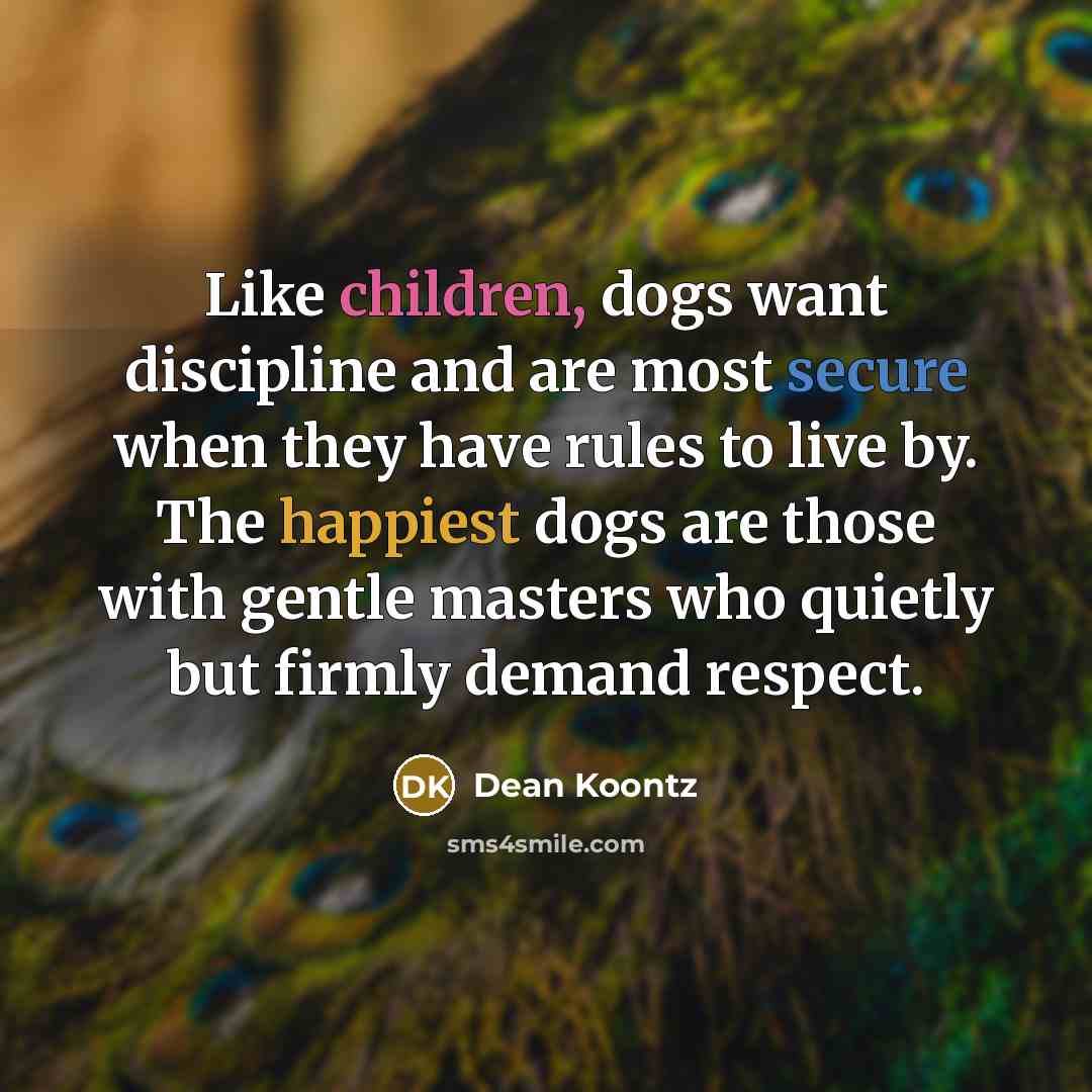 “Like children, dogs want discipline and are most secure when they have rules to live by. The happiest dogs are those with gentle masters who quietly but firmly demand respect.” quote by Dean Koontz