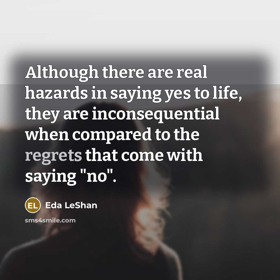 “Although there are real hazards in saying yes to life, they are inconsequential when compared to the regrets that come with saying "no".” quote by Eda LeShan