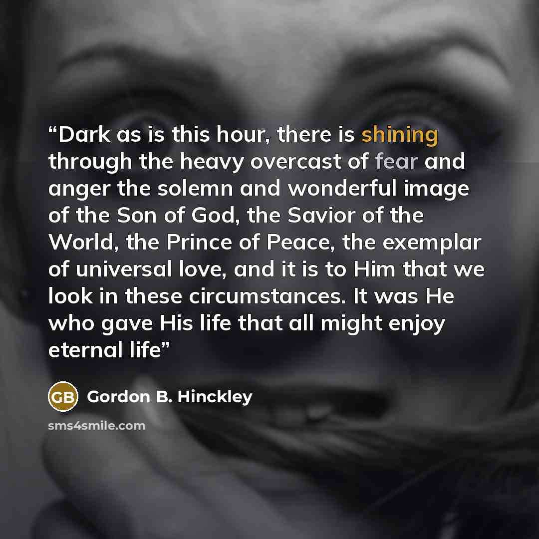 “Dark as is this hour, there is shining through the heavy overcast of fear and anger the solemn and wonderful image of the Son of God, the Savior of the World, the Prince of Peace, the exemplar of universal love, and it is to Him that we look in these circumstances. It was He who gave His life that…” quote by Gordon B. Hinckley
