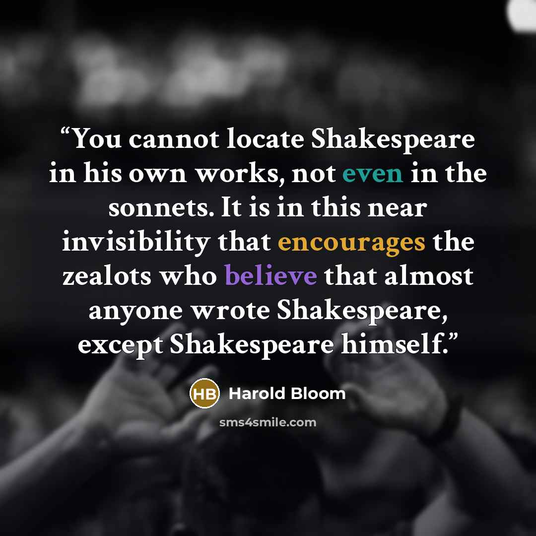 “You cannot locate Shakespeare in his own works, not even in the sonnets. It is in this near invisibility that encourages the zealots who believe that almost anyone wrote Shakespeare, except Shakespeare himself.” quote by Harold Bloom