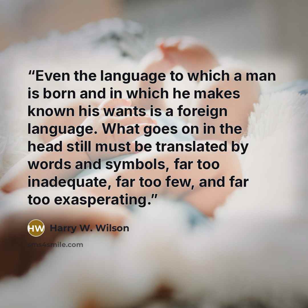 “Even the language to which a man is born and in which he makes known his wants is a foreign language. What goes on in the head still must be translated by words and symbols, far too inadequate, far too few, and far too exasperating.” quote by Harry W. Wilson