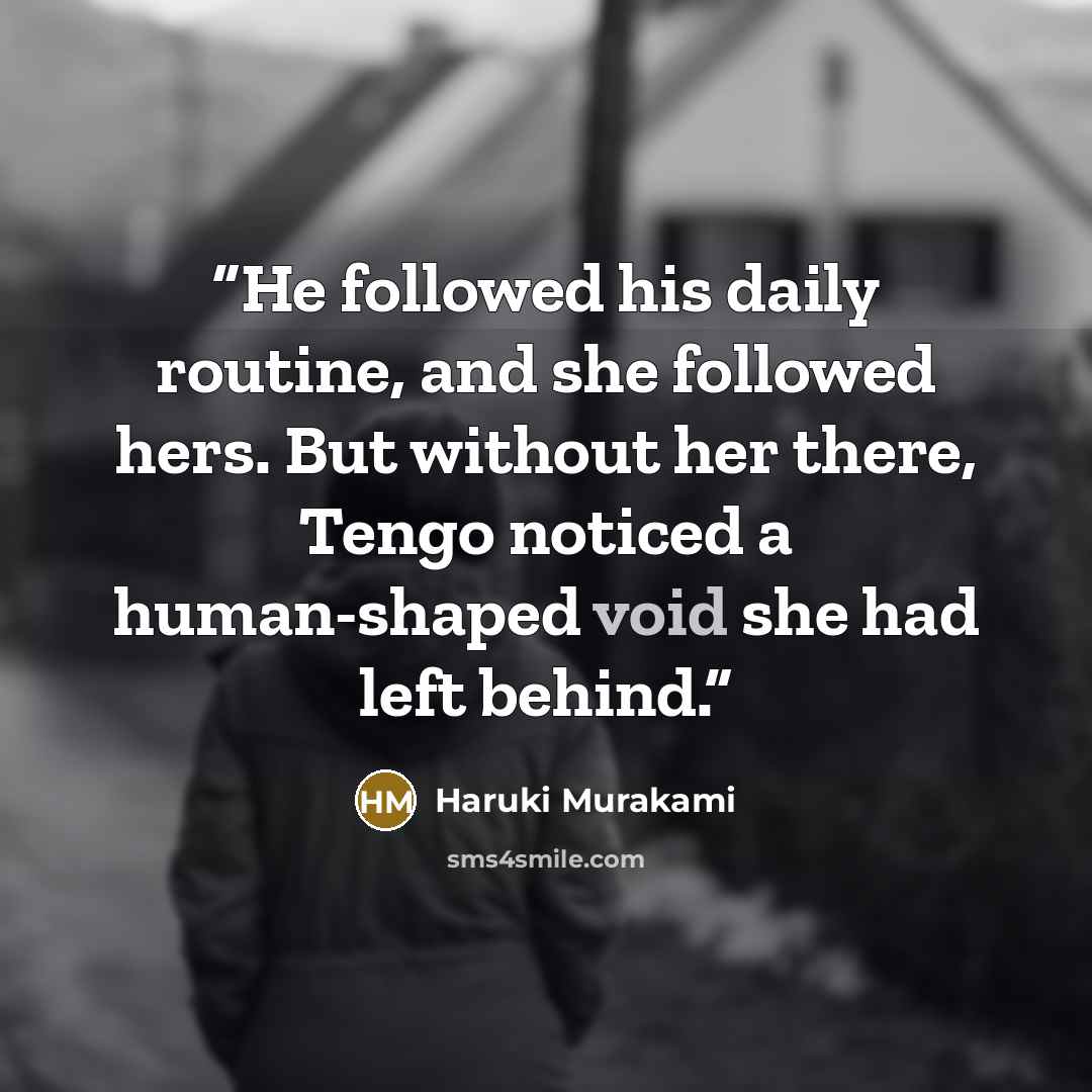 “He followed his daily routine, and she followed hers. But without her there, Tengo noticed a human-shaped void she had left behind.” quote by Haruki Murakami