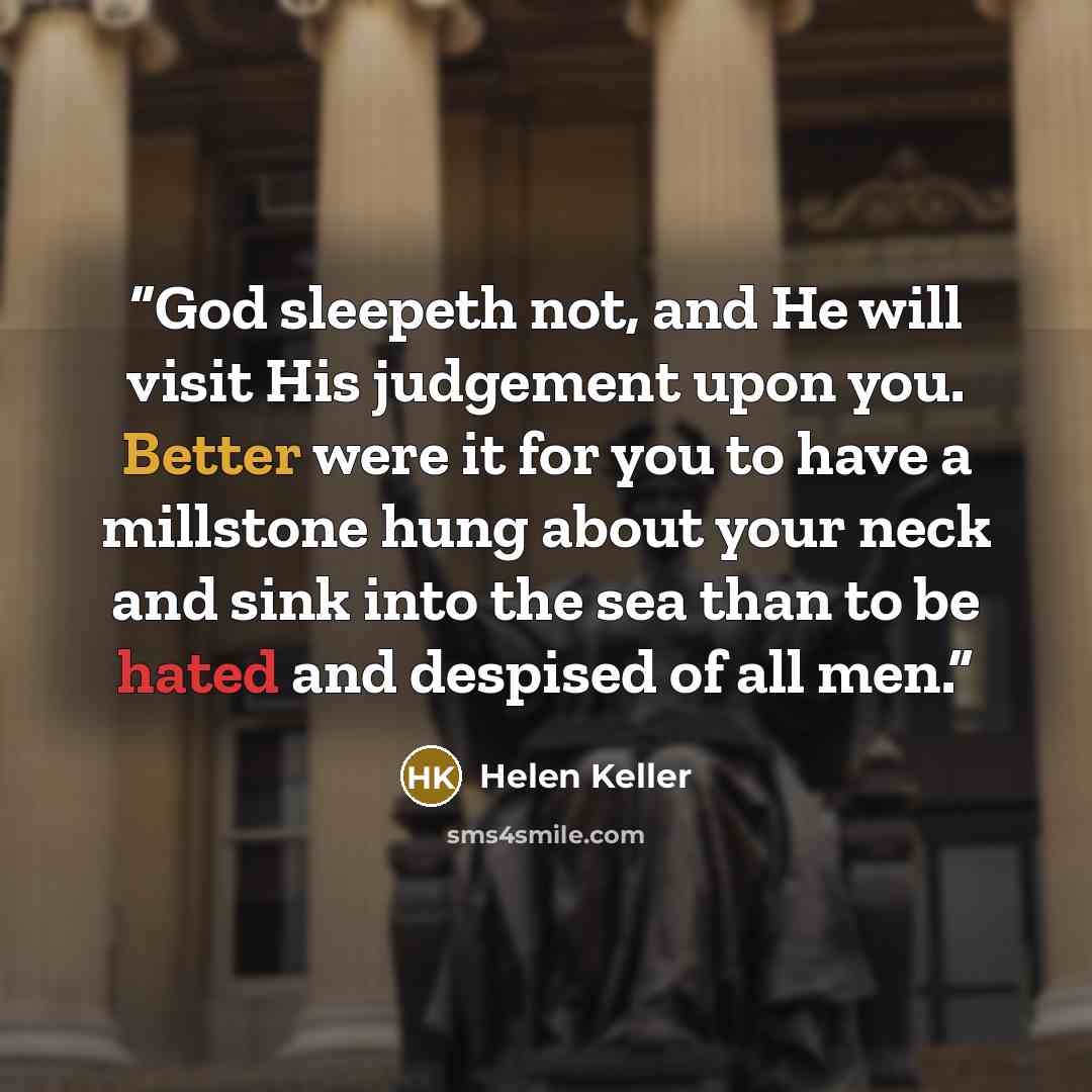 “God sleepeth not, and He will visit His judgement upon you. Better were it for you to have a millstone hung about your neck and sink into the sea than to be hated and despised of all men.” quote by Helen Keller